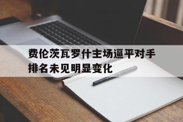 乐鱼体育视频-包含费伦茨瓦罗什主场逼平对手排名未见明显变化的词条