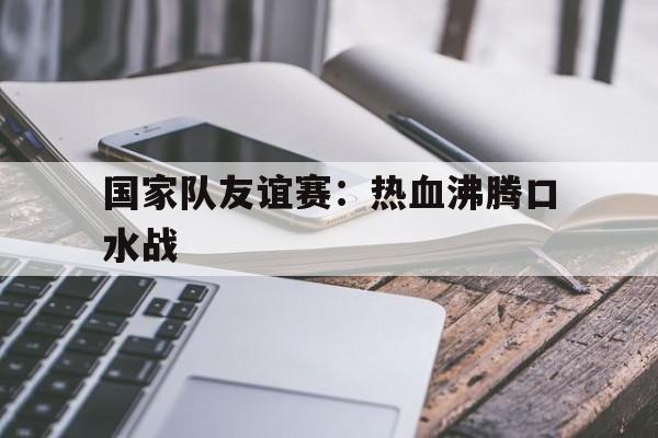 乐鱼体育课程-国家队友谊赛：热血沸腾口水战的简单介绍